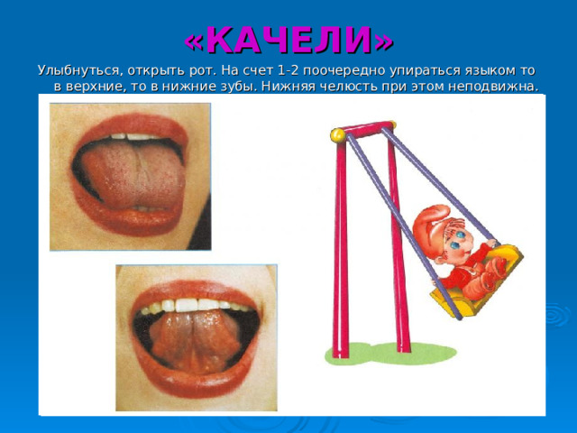 «КАЧЕЛИ» Улыбнуться, открыть рот. На счет 1-2 поочередно упираться языком то в верхние, то в нижние зубы. Нижняя челюсть при этом неподвижна. 