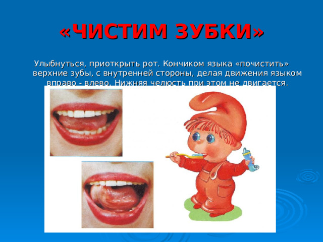 «ЧИСТИМ ЗУБКИ» Улыбнуться, приоткрыть рот. Кончиком языка «почистить» верхние зубы, с внутренней стороны, делая движения языком вправо - влево. Нижняя челюсть при этом не двигается. 