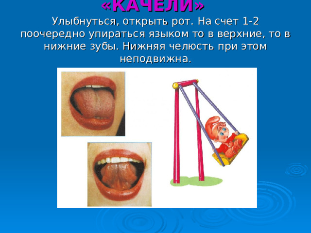 «КАЧЕЛИ»  Улыбнуться, открыть рот. На счет 1-2 поочередно упираться языком то в верхние, то в нижние зубы. Нижняя челюсть при этом неподвижна. 