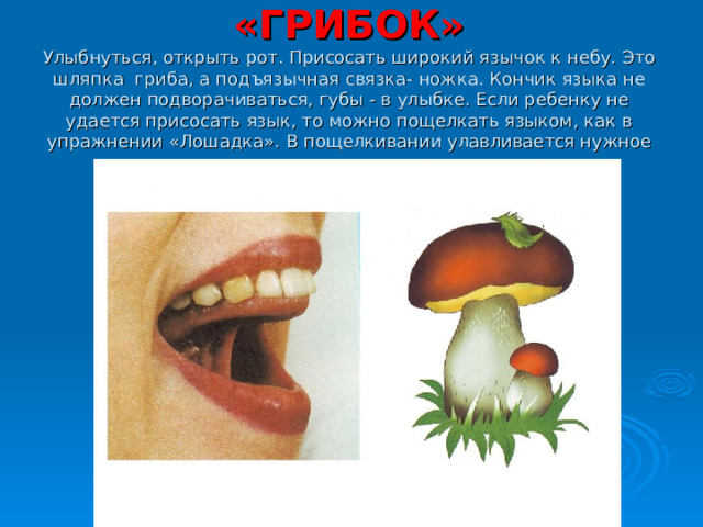 «ГРИБОК»  Улыбнуться, открыть рот. Присосать широкий язычок к небу. Это шляпка гриба, а подъязычная связка- ножка. Кончик языка не должен подворачиваться, губы - в улыбке. Если ребенку не удается присосать язык, то можно пощелкать языком, как в упражнении «Лошадка». В пощелкивании улавливается нужное движение языка.   