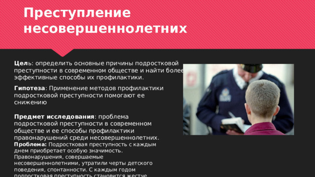 Преступление несовершеннолетних Цел ь: определить основные причины подростковой преступности в современном обществе и найти более эффективные способы их профилактики. Гипотеза : Применение методов профилактики подростковой преступности помогают ее снижению Предмет исследования : проблема подростковой преступности в современном обществе и ее способы профилактики правонарушений среди несовершеннолетних. Проблема: Подростковая преступность с каждым днем приобретает особую значимость. Правонарушения, совершаемые несовершеннолетними, утратили черты детского поведения, спонтанности. С каждым годом подростковая преступность становится жестче. 