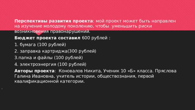   Перспективы развития проекта : мой проект может быть направлен на изучение молодому поколению, чтобы уменьшить риски возникновения правонарушений. Бюджет проекта составил 600 рублей : 1. бумага (100 рублей) 2. заправка картриджа(300 рублей) 3.папка и файлы (100 рублей) 4. электроэнергия (100 рублей) Авторы проекта : Коновалов Никита, Ученик 10 «Б» класса. Пряслова Галина Ивановна, учитель истории, обществознания, первой квалификационной категории. . 
