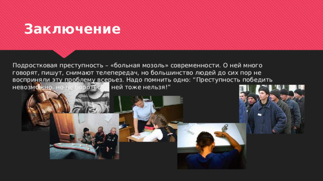 Заключение Подростковая преступность – «больная мозоль» современности. О ней много говорят, пишут, снимают телепередач, но большинство людей до сих пор не восприняли эту проблему всерьез. Надо помнить одно: “Преступность победить невозможно, но не бороться с ней тоже нельзя!” 