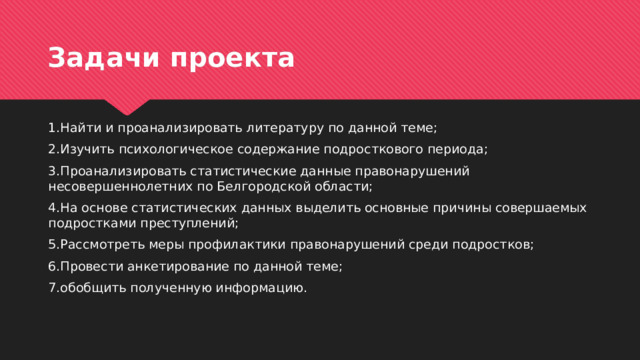 Задачи проекта 1.Найти и проанализировать литературу по данной теме; 2.Изучить психологическое содержание подросткового периода; 3.Проанализировать статистические данные правонарушений несовершеннолетних по Белгородской области; 4.На основе статистических данных выделить основные причины совершаемых подростками преступлений; 5.Рассмотреть меры профилактики правонарушений среди подростков; 6.Провести анкетирование по данной теме; 7.обобщить полученную информацию. 
