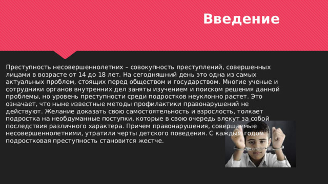 Введение Преступность несовершеннолетних – совокупность преступлений, совершенных лицами в возрасте от 14 до 18 лет. На сегодняшний день это одна из самых актуальных проблем, стоящих перед обществом и государством. Многие ученые и сотрудники органов внутренних дел заняты изучением и поиском решения данной проблемы, но уровень преступности среди подростков неуклонно растет. Это означает, что ныне известные методы профилактики правонарушений не действуют. Желание доказать свою самостоятельность и взрослость, толкает подростка на необдуманные поступки, которые в свою очередь влекут за собой последствия различного характера. Причем правонарушения, совершаемые несовершеннолетними, утратили черты детского поведения. С каждым годом подростковая преступность становится жестче.  