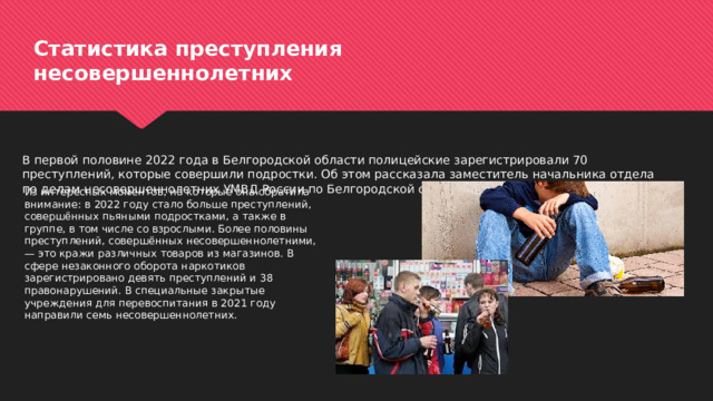 Статистика преступления  несовершеннолетних В первой половине 2022 года в Белгородской области полицейские зарегистрировали 70 преступлений, которые совершили подростки. Об этом рассказала заместитель начальника отдела по делам несовершеннолетних УМВД России по Белгородской области Оксана Сальникова. Из интересных моментов, на которые она обратила внимание: в 2022 году стало больше преступлений, совершённых пьяными подростками, а также в группе, в том числе со взрослыми. Более половины преступлений, совершённых несовершеннолетними, — это кражи различных товаров из магазинов. В сфере незаконного оборота наркотиков зарегистрировано девять преступлений и 38 правонарушений. В специальные закрытые учреждения для перевоспитания в 2021 году направили семь несовершеннолетних. 