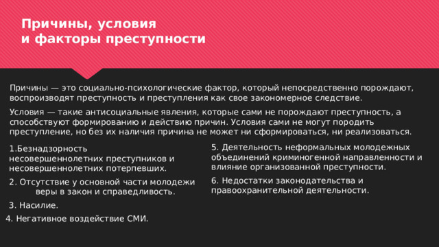 Причины, условия  и факторы преступности Причины — это социально-психологические фактор, который непосредственно порождают, воспроизводят преступность и преступления как свое закономерное следствие. Условия — такие антисоциальные явления, которые сами не порождают преступность, а способствуют формированию и действию причин. Условия сами не могут породить преступление, но без их наличия причина не может ни сформироваться, ни реализоваться. 5. Деятельность неформальных молодежных объединений криминогенной направленности и влияние организованной преступности. 1.Безнадзорность несовершеннолетних преступников и несовершеннолетних потерпевших. 6. Недостатки законодательства и правоохранительной деятельности. 2. Отсутствие у основной части молодежи веры в закон и справедливость. 3. Насилие. 4. Негативное воздействие СМИ. 