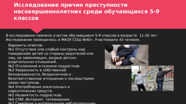Исследование причин преступности несовершеннолетних среди обучающихся 5-9 классов В исследовании приняли участие обучающиеся 5-9 классов в возрасте 11-16 лет. Исследование проводилось в МАОУ СОШ №40». Участвовало 43 человек. Варианты ответов: № 1  Отсутствие или слабый контроль над поведением детей со стороны родителей или лиц, их заменяющих, разрыв детско-родительских отношений.   № 2  Отклонения в психике подростков.   № 3  Уверенность в собственной безнаказанности, безразличное и безответственное отношение к последствиям своих поступков.   № 4  Употребление алкогольных и наркотических средств.   № 5  Незанятость подростков.   № 6  СМИ, Интернет, телевидение  .  № 7  Семейное и материальное неблагополучие.  