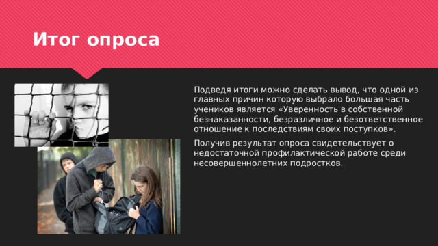 Итог опроса Подведя итоги можно сделать вывод, что одной из главных причин которую выбрало большая часть учеников является «Уверенность в собственной безнаказанности, безразличное и безответственное отношение к последствиям своих поступков». Получив результат опроса свидетельствует о недостаточной профилактической работе среди несовершеннолетних подростков. 