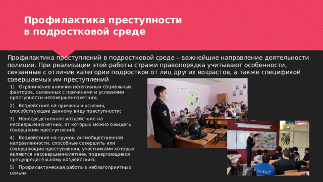 Профилактика преступности  в подростковой среде Профилактика преступлений в подростковой среде – важнейшие направление деятельности полиции. При реализации этой работы стражи правопорядка учитывают особенности, связанные с отличие категории подростков от лиц других возрастов, а также спецификой совершаемых им преступлений 1)  Ограничение влияния негативных социальных факторов, связанных с причинами и условиями преступности несовершеннолетних; 2)  Воздействие на причины и условия, способствующие данному виду преступности; 3)  Непосредственное воздействие на несовершеннолетних, от которых можно ожидать совершения преступлений; 4)  Воздействие на группы антиобщественной направленности, способные совершить или совершающие преступления, участниками которых являются несовершеннолетние, подвергающиеся предупредительному воздействию; 5)  Профилактическая работа в неблагоприятных семьях 