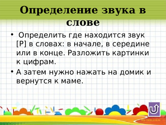 Определение звука в слове  Определить где находится звук [Р] в словах: в начале, в середине или в конце. Разложить картинки к цифрам. А затем нужно нажать на домик и вернутся к маме. 