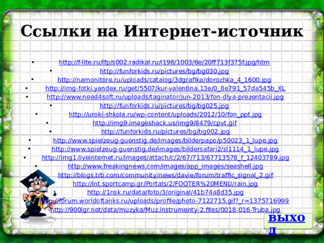 Ссылки на Интернет-источник http ://f-lite.ru/lfp/s002.radikal.ru/i198/1003/6e/20ff713f375f.jpg/htm http ://funforkids.ru/pictures/bg/bg030.jpg http ://namonitore.ru/uploads/catalog/3dgrafika/dorozhka_4_1600.jpg  http://img-fotki.yandex.ru/get/5507/kur-valentina.13e/0_8e791_57da545b_XL  http://www.need4soft.ru/uploads/taginator/Jun-2013/fon-dlya-prezentacii.jpg http ://funforkids.ru/pictures/bg/bg025.jpg  http://uroki-shkola.ru/wp-content/uploads/2012/10/fon_ppt.jpg http ://img9.imageshack.us/img9/8479/cpvt.gif  http://funforkids.ru/pictures/bg/bg002.jpg  http://www.spielzeug-guenstig.de/images/bilderpapo/p50023_1_lupe.jpg  http://www.spielzeug-guenstig.de/images/bildersafari2/sl1114_1_lupe.jpg  http://img1.liveinternet.ru/images/attach/c/2/67/713/67713578_f_12403789.jpg  http://www.freakingnews.com/images/app_images/seashell.jpg  http://blogs.trb.com/community/news/davie/forum/traffic_signal_2.gif  http://int.sportcamp.gr/Portals/2/FOOTER%20MENU/rain.jpg  http://1nsk.ru/data/foto/3/original/41b74a8d35.jpg http ://forum.worldoftanks.ru/uploads/profile/photo-7122715.gif?_r=1375716999  http://900igr.net/data/muzyka/Muz.instrumenty-2.files/0018-016-Truba.jpg выход 
