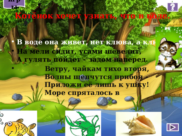 игры  Котёнок хочет узнать, что в воде. В воде она живет, нет клюва, а клюет. На мели сидит, усами шевелит,  А гулять пойдет - задом наперед.  Ветру, чайкам тихо вторя,  Волны шепчутся прибоя -  Приложи её лишь к ушку!  Море спряталось в   