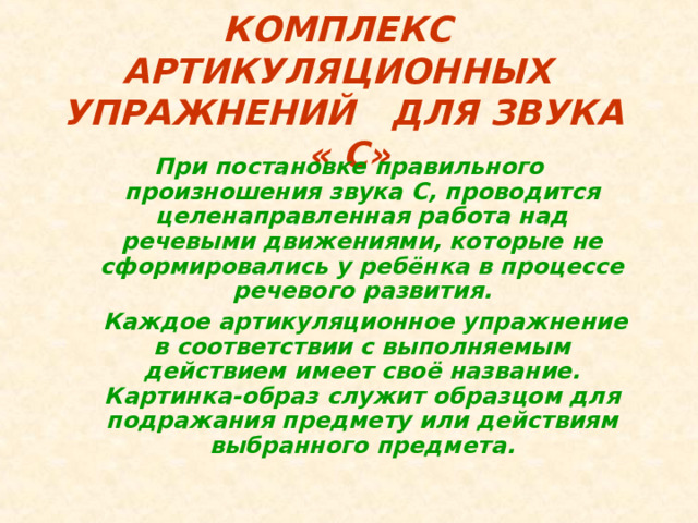 КОМПЛЕКС АРТИКУЛЯЦИОННЫХ УПРАЖНЕНИЙ ДЛЯ ЗВУКА « C » При постановке правильного произношения звука C , проводится целенаправленная работа над речевыми движениями, которые не сформировались у ребёнка в процессе речевого развития.  Каждое артикуляционное упражнение в соответствии с выполняемым действием имеет своё название. Картинка-образ служит образцом для подражания предмету или действиям выбранного предмета.  