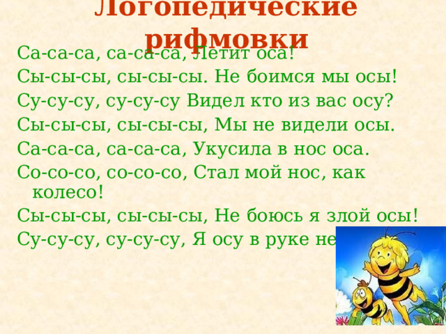 Логопедические рифмовки Са-са-са, са-са-са, Летит оса! Сы-сы-сы, сы-сы-сы. Не боимся мы осы! Су-су-су, су-су-су Видел кто из вас осу? Сы-сы-сы, сы-сы-сы, Мы не видели осы. Са-са-са, са-са-са, Укусила в нос оса. Со-со-со, со-со-со, Стал мой нос, как колесо! Сы-сы-сы, сы-сы-сы, Не боюсь я злой осы! Су-су-су, су-су-су, Я осу в руке несу!  