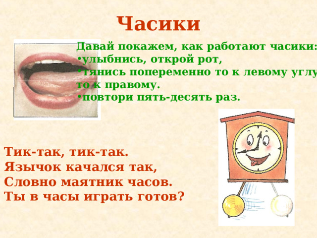 Часики Давай покажем, как работают часики: улыбнись, открой рот, тянись попеременно то к левому углу рта, то к правому. п овтори пять-десять раз.  Тик-так, тик-так. Язычок качался так, Словно маятник часов. Ты в часы играть готов? 