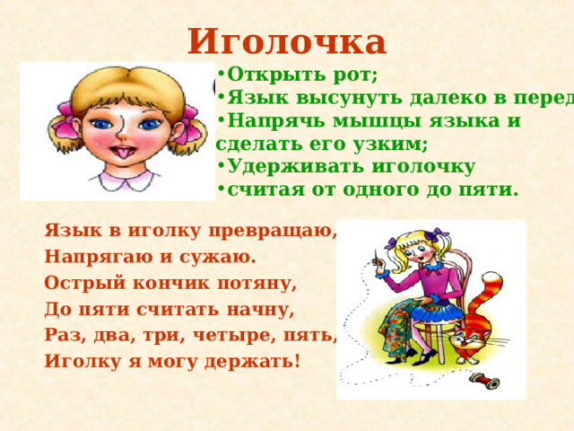 Иголочка Открыть рот ; Язык высунуть далеко в перед ; Напрячь мышцы языка и сделать его узким ; Удерживать иголочку считая от одного до пяти.   Язык в иголку превращаю, Напрягаю и сужаю. Острый кончик потяну, До пяти считать начну, Раз, два, три, четыре, пять, Иголку я могу держать! 
