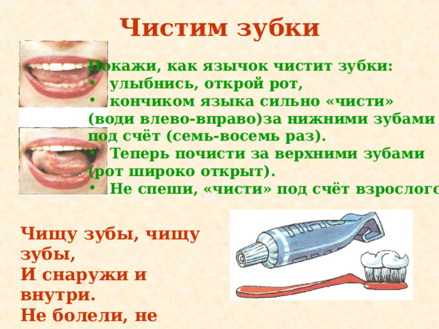 Чистим зубки Покажи, как язычок чистит зубки: улыбнись, открой рот, кончиком языка сильно «чи­сти» (води влево-вправо)за нижними зубами под счёт (семь-восемь раз). Теперь почисти за верхними зубами (рот широко открыт). Не спеши, «чисти» под счёт взрослого. Чищу зубы, чищу зубы, И снаружи и внутри. Не болели, не темнели, Не желтели чтоб они. 