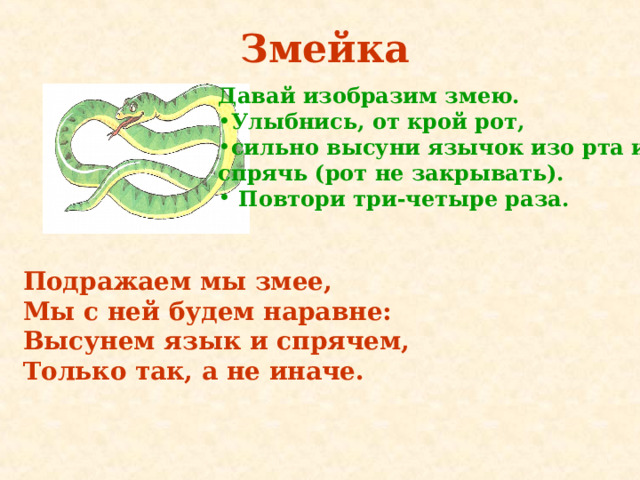 Змейка Давай изобразим змею. Улыбнись, от крой рот, сильно высуни язычок изо рта и спрячь (рот не закрывать).  Повтори три - четыре раза.  Подражаем мы змее,   Мы с ней будем наравне:   Высунем язык и спрячем,  Только так, а не иначе.  