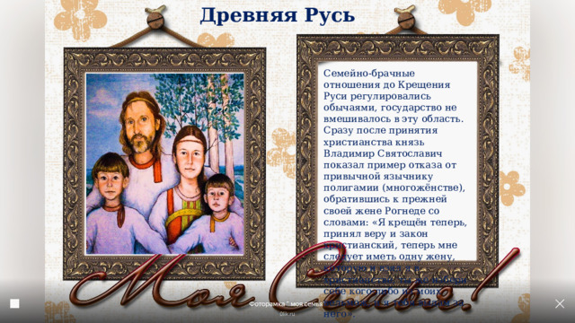 Древняя Русь Семейно-брачные отношения до Крещения Руси регулировались обычаями, государство не вмешивалось в эту область. Сразу после принятия христианства князь Владимир Святославич показал пример отказа от привычной язычнику полигамии (многожёнстве), обратившись к прежней своей жене Рогнеде со словами: «Я крещён теперь, принял веру и закон христианский, теперь мне следует иметь одну жену, которую и взял я в христианстве, ты же избери себе кого-либо из моих вельмож, и я тебя выдам за него». 