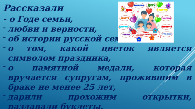 Рассказали - о Годе семьи, любви и верности, об истории русской семьи, о том, какой цветок является символом праздника, о памятной медали, которая вручается супругам, прожившим в браке не менее 25 лет, дарили прохожим открытки, раздавали буклеты. 