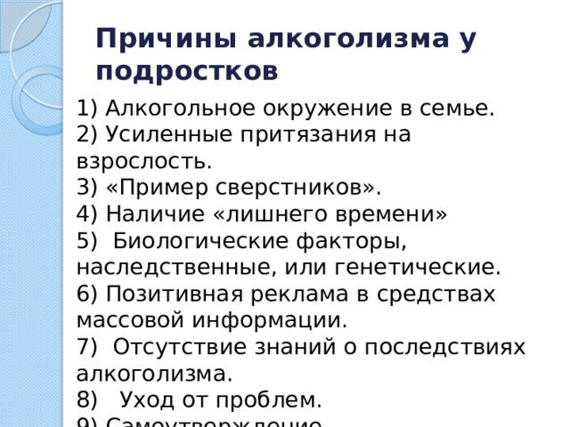 Причины алкоголизма у подростков 1) Алкогольное окружение в семье. 2) Усиленные притязания на взрослость. 3) «Пример сверстников». 4) Наличие «лишнего времени» 5)  Биологические факторы, наследственные, или генетические. 6) Позитивная реклама в средствах массовой информации. 7)  Отсутствие знаний о последствиях алкоголизма. 8)   Уход от проблем. 9) Самоутверждение.  