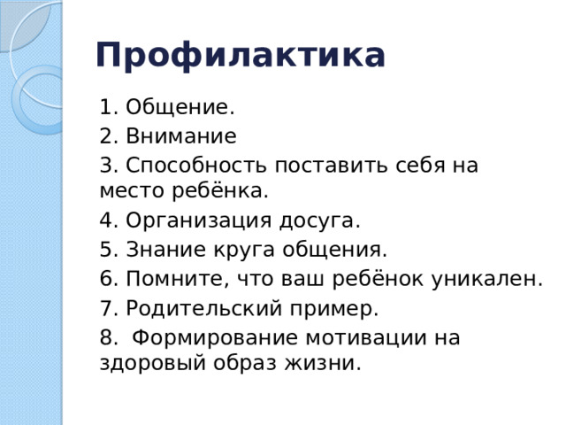 Профилактика 1. Общение. 2. Внимание 3. Способность поставить себя на место ребёнка. 4. Организация досуга. 5. Знание круга общения. 6. Помните, что ваш ребёнок уникален. 7. Родительский пример. 8.  Формирование мотивации на здоровый образ жизни.  