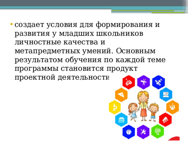 создает условия для формирования и развития у младших школьников личностные качества и метапредметных умений. Основным результатом обучения по каждой теме программы становится продукт проектной деятельности обучающихся. 