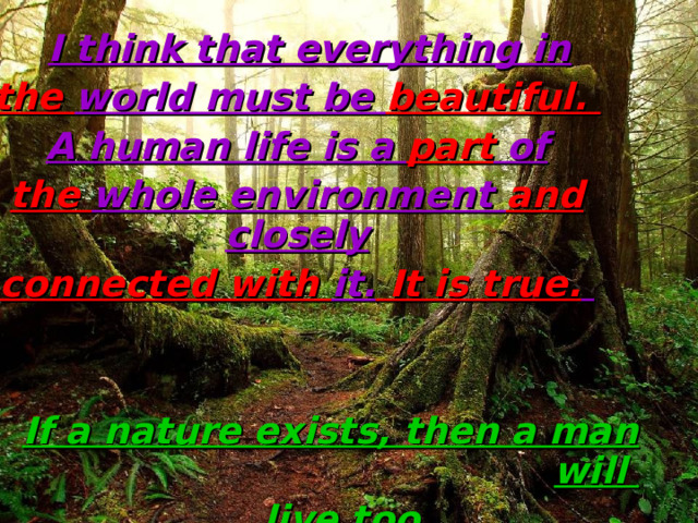  I think that everything in the world must be beautiful. A human life is a part of the whole environment and closely connected with it. It is true.    If a nature exists, then a man will  live too. 