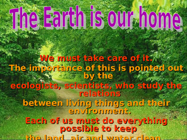  We must take care of it. The importance of this is pointed out by the ecologists, scientists, who study the relations between living things and their environment. Each of us must do everything possible to keep the land, air and water clean. 