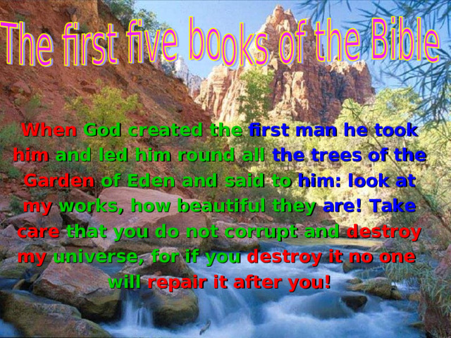 When God created  the first man he took him and led him round all the trees of the Garden of Eden and  said to  him : look at my works, how beautiful they  are! Take care that you do not corrupt  and destroy my universe,  for if you destroy it no one  will repair it after you! 