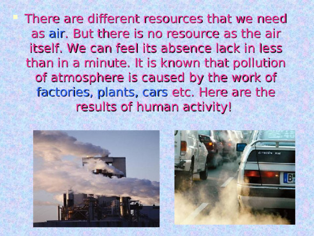 There are different resources that we need as air . But there is no resource as the air itself. We can feel its absence lack in less than in a minute. It is known that pollution of atmosphere is caused by the work of factories, plants, cars etc. Here are the results of human activity! 