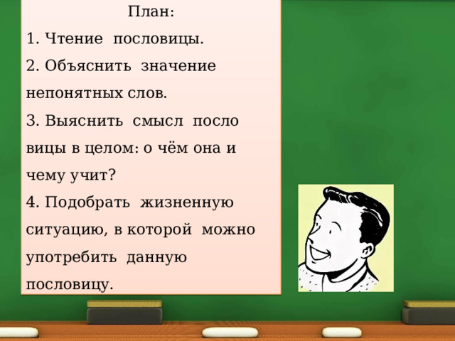 План: 1. Чтение пословицы. 2. Объяснить значение непонятных слов. 3. Выяснить смысл посло­вицы в целом: о чём она и чему учит? 4. Подобрать жизненную ситуацию, в которой можно употребить данную пословицу. 