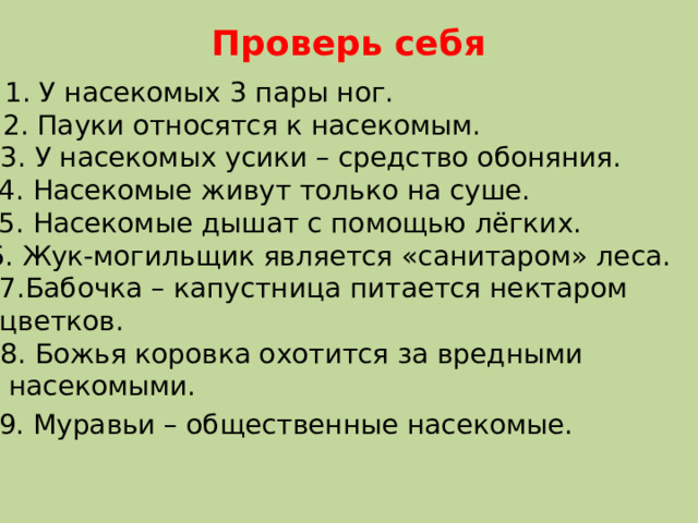Проверь себя 1. У насекомых 3 пары ног. 2. Пауки относятся к насекомым. 3. У насекомых усики – средство обоняния. 4. Насекомые живут только на суше. 5. Насекомые дышат с помощью лёгких. 6. Жук-могильщик является «санитаром» леса. 7.Бабочка – капустница питается нектаром цветков. 8. Божья коровка охотится за вредными  насекомыми. 9. Муравьи – общественные насекомые. 