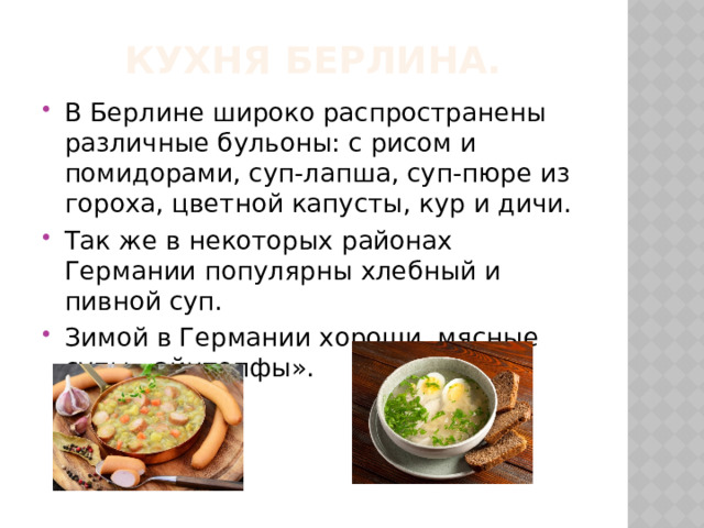 Кухня Берлина. В Берлине широко распространены различные бульоны: с рисом и помидорами, суп-лапша, суп-пюре из гороха, цветной капусты, кур и дичи. Так же в некоторых районах Германии популярны хлебный и пивной суп. Зимой в Германии хороши мясные супы «айнтопфы». 