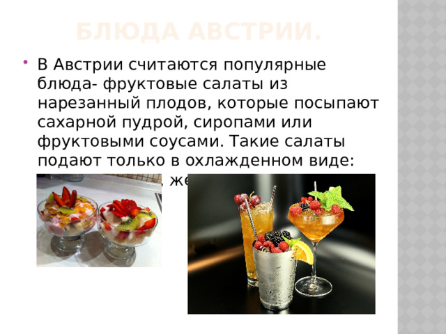 Блюда Австрии. В Австрии считаются популярные блюда- фруктовые салаты из нарезанный плодов, которые посыпают сахарной пудрой, сиропами или фруктовыми соусами. Такие салаты подают только в охлажденном виде: кисели, муссы, желе. 