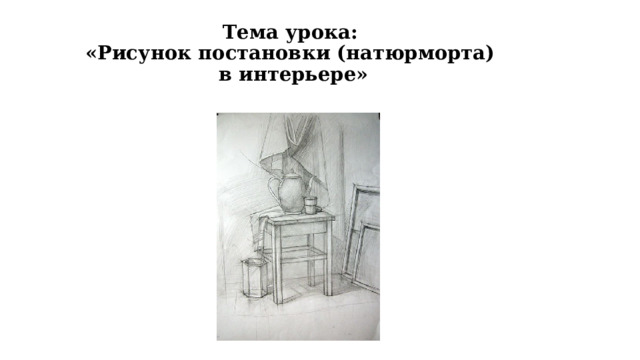 Тема урока:  «Рисунок постановки (натюрморта)  в интерьере» 