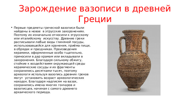Зарождение вазописи в древней Греции Первые предметы греческой вазописи были найдены в новое  в этрусских захоронениях. Поэтому их изначально относили к этрусскому или италийскому  искусству. Древние греки расписывали любые виды глиняной посуды, использовавшейся для хранения, приёма пищи, в обрядах и праздниках. Произведения керамики, оформленные особо тщательно, приносили в дар храмам или вкладывали в захоронения. Благодаря сильному обжигу, стойкие к воздействиям окружающей среды керамические сосуды и их фрагменты сохранились десятками тысяч, поэтому археологи используя вазопись древних греков могут установить возраст археологических находок. Благодаря надписям на вазах, сохранились имена многих гончаров и вазописцев, начиная с самого древнего архаического периода. 
