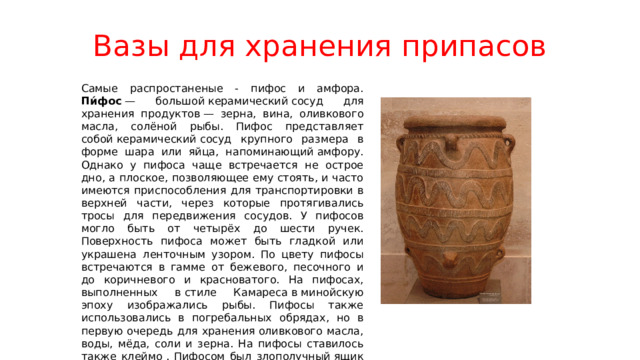 Вазы для хранения припасов Самые распростаненые - пифос и амфора. Пи́фос  — большой керамический сосуд для хранения продуктов — зерна, вина, оливкового масла, солёной рыбы. Пифос представляет собой керамический сосуд крупного размера в форме шара или яйца, напоминающий амфору. Однако у пифоса чаще встречается не острое дно, а плоское, позволяющее ему стоять, и часто имеются приспособления для транспортировки в верхней части, через которые протягивались тросы для передвижения сосудов. У пифосов могло быть от четырёх до шести ручек. Поверхность пифоса может быть гладкой или украшена ленточным узором. По цвету пифосы встречаются в гамме от бежевого, песочного и до коричневого и красноватого. На пифосах, выполненных в стиле Камареса в минойскую эпоху изображались рыбы. Пифосы также использовались в погребальных обрядах, но в первую очередь для хранения оливкового масла, воды, мёда, соли и зерна. На пифосы ставилось также клеймо . Пифосом был злополучный ящик Пандоры. В соответствии с легендой, именно в пифосе жил Диоген. 