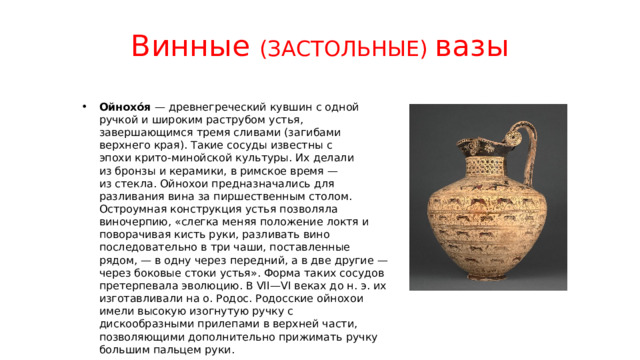 Винные (ЗАСТОЛЬНЫЕ) вазы Ойнохо́я  — древнегреческий кувшин с одной ручкой и широким раструбом устья, завершающимся тремя сливами (загибами верхнего края). Такие сосуды известны с эпохи крито-минойской культуры. Их делали из бронзы и керамики, в римское время — из стекла. Ойнохои предназначались для разливания вина за пиршественным столом. Остроумная конструкция устья позволяла виночерпию, «слегка меняя положение локтя и поворачивая кисть руки, разливать вино последовательно в три чаши, поставленные рядом, — в одну через передний, а в две другие — через боковые стоки устья». Форма таких сосудов претерпевала эволюцию. В VII—VI веках до н. э. их изготавливали на о. Родос. Родосские ойнохои имели высокую изогнутую ручку с дискообразными прилепами в верхней части, позволяющими дополнительно прижимать ручку большим пальцем руки. 