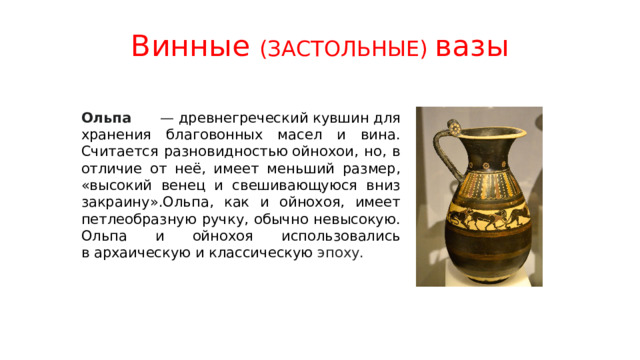 Винные (ЗАСТОЛЬНЫЕ) вазы Ольпа —  древнегреческий кувшин для хранения благовонных масел и вина. Считается разновидностью ойнохои, но, в отличие от неё, имеет меньший размер, «высокий венец и свешивающуюся вниз закраину».Ольпа, как и ойнохоя, имеет петлеобразную ручку, обычно невысокую. Ольпа и ойнохоя использовались в архаическую и классическую эпоху. 