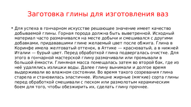 Заготовка глины для изготовления ваз Для успеха в гончарном искусстве решающее значение имеет качество добываемой глины. Горная порода должна быть выветренной. Исходный материал часто размачивался на месте добычи и смешивался с другими добавками, придававшими глине желаемый цвет после обжига. Глина в Коринфе имела желтоватый оттенок, в Аттике — красноватый, а в нижней Италии — бурый цвет. Перед обработкой глина подвергалась очистке. Для этого в гончарной мастерской глину размачивали или промывали в большой ёмкости. Глиняная масса помещалась затем во второй бак, где из неё удалялись излишки воды. Далее глину вынимали и долгое время выдерживали во влажном состоянии. Во время такого созревания глина старела и становилась эластичнее. Излишне жирные (мягкие) сорта глины перед обработкой смешивали с песком или размолотым керамическим боем для того, чтобы обезжирить их, сделать глину прочнее. 