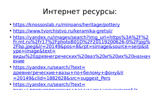 Интернет ресурсы: https://knossoslab.ru/minoans/heritage/pottery https://www.tvorchistvo.ru/keramika-gretsii/ https://yandex.ru/images/search?img_url=https%3A%2F%2Fr.mt.ru%2Fr17%2FphotoB01D%2F20119200626-0%2Fjpg%2Fbp.jpeg&lr=20149&pos=8&rpt=simage&source=serp&stype=image&text= виды%20древнегреческих%20ваз%20и%20их%20назначение https://yandex.ru/search/?text= древнегреческие+вазы+по+белому+фону& lr =20149&clid=1882628&src= suggest_Pers https://yandex.ru/search/?text= виды+древнегреческих+ваз+и+их+назначение& lr =20149&clid=1882628&src= suggest_Dssm 