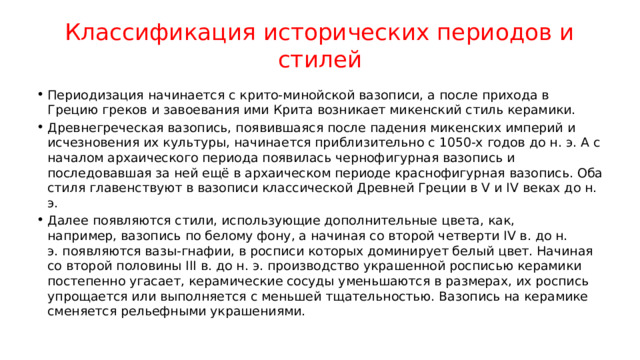 Классификация исторических периодов и стилей Периодизация начинается с крито-минойской вазописи, а после прихода в Грецию греков и завоевания ими Крита возникает микенский стиль керамики. Древнегреческая вазопись, появившаяся после падения микенских империй и исчезновения их культуры, начинается приблизительно с 1050-х годов до н. э. А с началом архаического периода появилась чернофигурная вазопись и последовавшая за ней ещё в архаическом периоде краснофигурная вазопись. Оба стиля главенствуют в вазописи классической Древней Греции в V и IV веках до н. э. Далее появляются стили, использующие дополнительные цвета, как, например, вазопись по белому фону, а начиная со второй четверти IV в. до н. э. появляются вазы-гнафии, в росписи которых доминирует белый цвет. Начиная со второй половины III в. до н. э. производство украшенной росписью керамики постепенно угасает, керамические сосуды уменьшаются в размерах, их роспись упрощается или выполняется с меньшей тщательностью. Вазопись на керамике сменяется рельефными украшениями. 