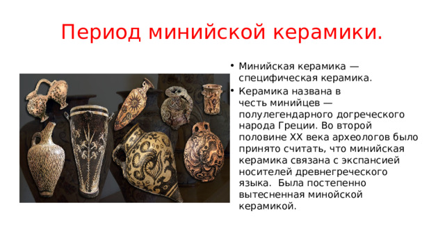 Период минийской керамики. Минийская керамика — специфическая керамика. Керамика названа в честь минийцев — полулегендарного догреческого народа Греции. Во второй половине XX века археологов было принято считать, что минийская керамика связана с экспансией носителей древнегреческого языка.  Была постепенно вытесненная минойской керамикой. 