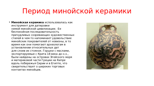 Период минойской керамики Минойская керамика  использовалась как инструмент для датировки немой минойской цивилизации.  Ее беспокойная последовательность причудливых созревающих художественных стилей в чем-то напоминает удовольствие минойских покровителей от новизны, в то время как они помогают археологам в установлении относительных дат для слоев их стоянок. Горшки с маслами, экспортируемые с Крита 18 века до н.э., были найдены на островах Эгейского моря и материковой части Греции на Кипре вдоль побережья Сирии и в Египте, что свидетельствует о широких торговых контактах минойцев. 