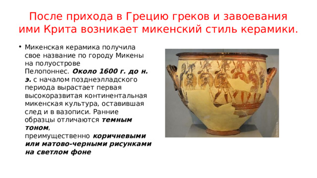 После прихода в Грецию греков и завоевания ими Крита возникает микенский стиль керамики. Микенская керамика получила свое название по городу Микены на полуострове Пелопоннес.  Около 1600 г. до н. э.  с началом позднеэлладского периода вырастает первая высокоразвитая континентальная микенская культура, оставившая след и в вазописи. Ранние образцы отличаются темным тоном , преимущественно  коричневыми или матово-черными рисунками на светлом фоне 