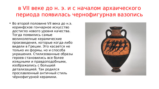 в VII веке до н. э. и с началом архаического периода появилась чернофигурная вазопись Во второй половине VII века до н.э. коринфское гончарное искусство достигло нового уровня качества. Тогда появились самые великолепные керамические произведения, которые когда-либо видели в Греции. Это касается не только их формы, но и способа украшения. Стилизованные образы героев становились все более изящными и правдоподобными, изображались с большей детализацией. Так родился прославленный античный стиль чёрнофигурной керамики. 