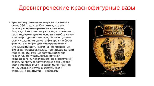Древнегреческие краснофигурные вазы   Краснофигурные вазы впервые появились около 530 г. до н. э. Считается, что эту технику впервые применил живописец Андокид. В отличие от уже существовавшего распределения цветов основы и изображения в чернофигурной вазописи, чёрным цветом стали красить не силуэты фигур, а наоборот фон, оставляя фигуры незакрашенными. Отдельными щетинками на неокрашенных фигурах прорисовывались тончайшие детали изображений. Разные составы шликера позволяли получать любые оттенки коричневого. С появлением краснофигурной вазописи противопоставление двух цветов стало обыгрываться на вазах-билингвах, на одной стороне которых фигуры были чёрными, а на другой — красными 