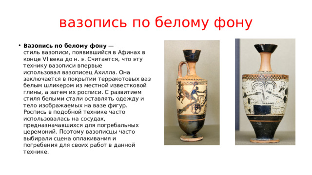 вазопись по белому фону Вазопись по белому фону  — стиль вазописи, появившийся в Афинах в конце VI века до н. э. Считается, что эту технику вазописи впервые использовал вазописец Ахилла. Она заключается в покрытии терракотовых ваз белым шликером из местной известковой глины, а затем их росписи. С развитием стиля белыми стали оставлять одежду и тело изображаемых на вазе фигур. Роспись в подобной технике часто использовалась на сосудах, предназначавшихся для погребальных церемоний. Поэтому вазописцы часто выбирали сцена оплакивания и погребения для своих работ в данной технике.  